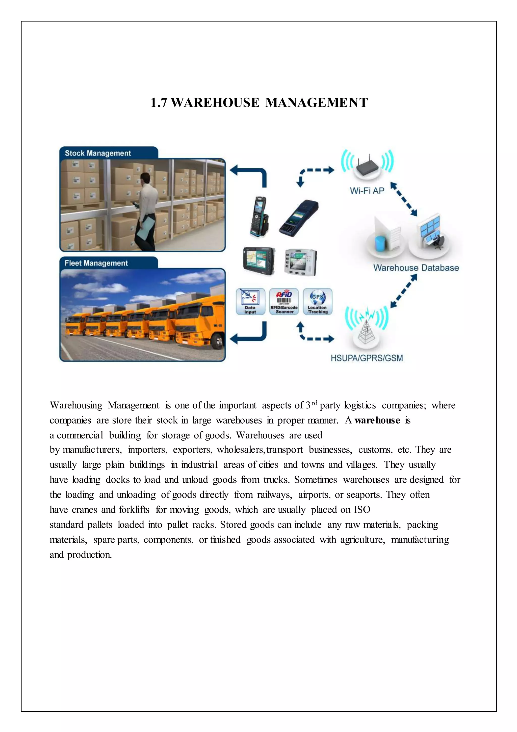 1.7 WAREHOUSE MANAGEMENT 
Warehousing Management is one of the important aspects of 3rd party logistics companies; where 
companies are store their stock in large warehouses in proper manner. A warehouse is 
a commercial building for storage of goods. Warehouses are used 
by manufacturers, importers, exporters, wholesalers,transport businesses, customs, etc. They are 
usually large plain buildings in industrial areas of cities and towns and villages. They usually 
have loading docks to load and unload goods from trucks. Sometimes warehouses are designed for 
the loading and unloading of goods directly from railways, airports, or seaports. They often 
have cranes and forklifts for moving goods, which are usually placed on ISO 
standard pallets loaded into pallet racks. Stored goods can include any raw materials, packing 
materials, spare parts, components, or finished goods associated with agriculture, manufacturing 
and production. 
 