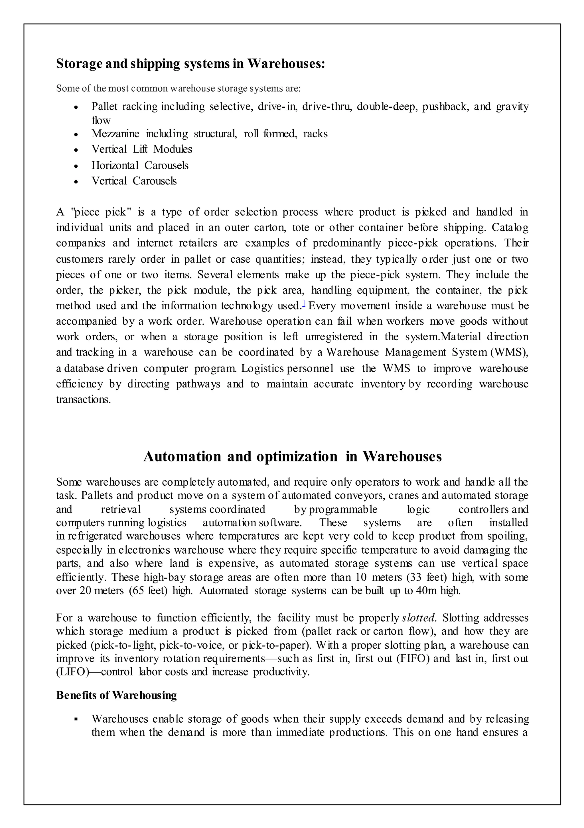 Storage and shipping systems in Warehouses: 
Some of the most common warehouse storage systems are: 
 Pallet racking including selective, drive- in, drive-thru, double-deep, pushback, and gravity 
flow 
 Mezzanine including structural, roll formed, racks 
 Vertical Lift Modules 
 Horizontal Carousels 
 Vertical Carousels 
A "piece pick" is a type of order selection process where product is picked and handled in 
individual units and placed in an outer carton, tote or other container before shipping. Catalog 
companies and internet retailers are examples of predominantly piece-pick operations. Their 
customers rarely order in pallet or case quantities; instead, they typically o rder just one or two 
pieces of one or two items. Several elements make up the piece-pick system. They include the 
order, the picker, the pick module, the pick area, handling equipment, the container, the pick 
method used and the information technology used.] Every movement inside a warehouse must be 
accompanied by a work order. Warehouse operation can fail when workers move goods without 
work orders, or when a storage position is left unregistered in the system.Material direction 
and tracking in a warehouse can be coordinated by a Warehouse Management System (WMS), 
a database driven computer program. Logistics personnel use the WMS to improve warehouse 
efficiency by directing pathways and to maintain accurate inventory by recording warehouse 
transactions. 
Automation and optimization in Warehouses 
Some warehouses are completely automated, and require only operators to work and handle all the 
task. Pallets and product move on a system of automated conveyors, cranes and automated storage 
and retrieval systems coordinated by programmable logic controllers and 
computers running logistics automation software. These systems are often installed 
in refrigerated warehouses where temperatures are kept very cold to keep product from spoiling, 
especially in electronics warehouse where they require specific temperature to avoid damaging the 
parts, and also where land is expensive, as automated storage systems can use vertical space 
efficiently. These high-bay storage areas are often more than 10 meters (33 feet) high, with some 
over 20 meters (65 feet) high. Automated storage systems can be built up to 40m high. 
For a warehouse to function efficiently, the facility must be properly slotted. Slotting addresses 
which storage medium a product is picked from (pallet rack or carton flow), and how they are 
picked (pick-to- light, pick-to-voice, or pick-to-paper). With a proper slotting plan, a warehouse can 
improve its inventory rotation requirements—such as first in, first out (FIFO) and last in, first out 
(LIFO)—control labor costs and increase productivity. 
Benefits of Warehousing 
 Warehouses enable storage of goods when their supply exceeds demand and by releasing 
them when the demand is more than immediate productions. This on one hand ensures a 
 