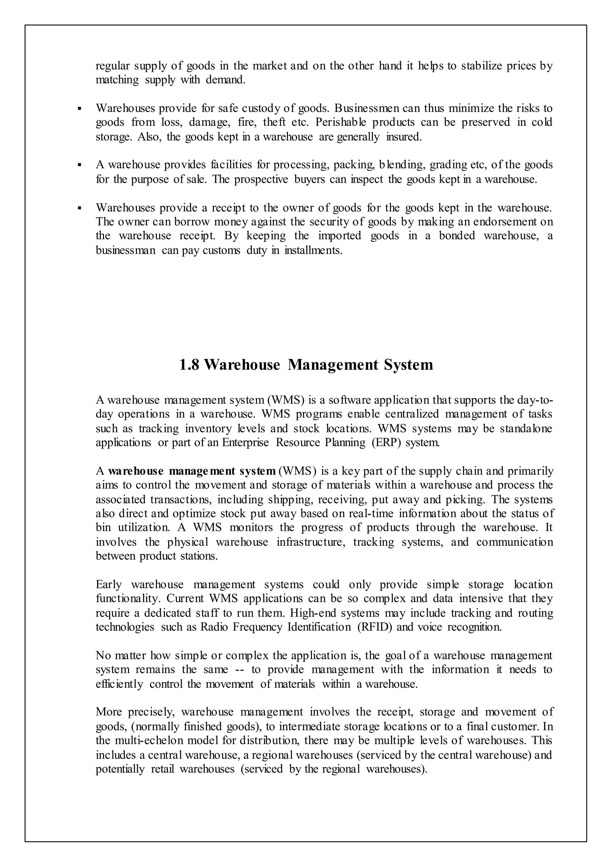 regular supply of goods in the market and on the other hand it helps to stabilize prices by 
matching supply with demand. 
 Warehouses provide for safe custody of goods. Businessmen can thus minimize the risks to 
goods from loss, damage, fire, theft etc. Perishable products can be preserved in cold 
storage. Also, the goods kept in a warehouse are generally insured. 
 A warehouse provides facilities for processing, packing, blending, grading etc, of the goods 
for the purpose of sale. The prospective buyers can inspect the goods kept in a warehouse. 
 Warehouses provide a receipt to the owner of goods for the goods kept in the warehouse. 
The owner can borrow money against the security of goods by making an endorsement on 
the warehouse receipt. By keeping the imported goods in a bonded warehouse, a 
businessman can pay customs duty in installments. 
1.8 Warehouse Management System 
A warehouse management system (WMS) is a software application that supports the day-to-day 
operations in a warehouse. WMS programs enable centralized management of tasks 
such as tracking inventory levels and stock locations. WMS systems may be standalone 
applications or part of an Enterprise Resource Planning (ERP) system. 
A warehouse management system (WMS) is a key part of the supply chain and primarily 
aims to control the movement and storage of materials within a warehouse and process the 
associated transactions, including shipping, receiving, put away and picking. The systems 
also direct and optimize stock put away based on real-time information about the status of 
bin utilization. A WMS monitors the progress of products through the warehouse. It 
involves the physical warehouse infrastructure, tracking systems, and communication 
between product stations. 
Early warehouse management systems could only provide simple storage location 
functionality. Current WMS applications can be so complex and data intensive that they 
require a dedicated staff to run them. High-end systems may include tracking and routing 
technologies such as Radio Frequency Identification (RFID) and voice recognition. 
No matter how simple or complex the application is, the goal of a warehouse management 
system remains the same -- to provide management with the information it needs to 
efficiently control the movement of materials within a warehouse. 
More precisely, warehouse management involves the receipt, storage and movement of 
goods, (normally finished goods), to intermediate storage locations or to a final customer. In 
the multi-echelon model for distribution, there may be multiple levels of warehouses. This 
includes a central warehouse, a regional warehouses (serviced by the central warehouse) and 
potentially retail warehouses (serviced by the regional warehouses). 
 