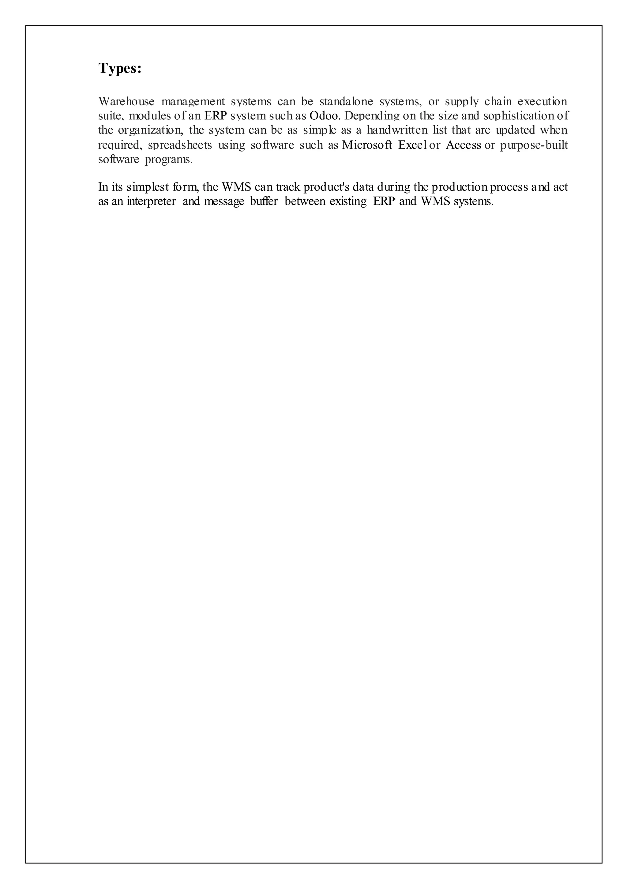 Types: 
Warehouse management systems can be standalone systems, or supply chain execution 
suite, modules of an ERP system such as Odoo. Depending on the size and sophistication of 
the organization, the system can be as simple as a handwritten list that are updated when 
required, spreadsheets using software such as Microsoft Excel or Access or purpose-built 
software programs. 
In its simplest form, the WMS can track product's data during the production process and act 
as an interpreter and message buffer between existing ERP and WMS systems. 
 
