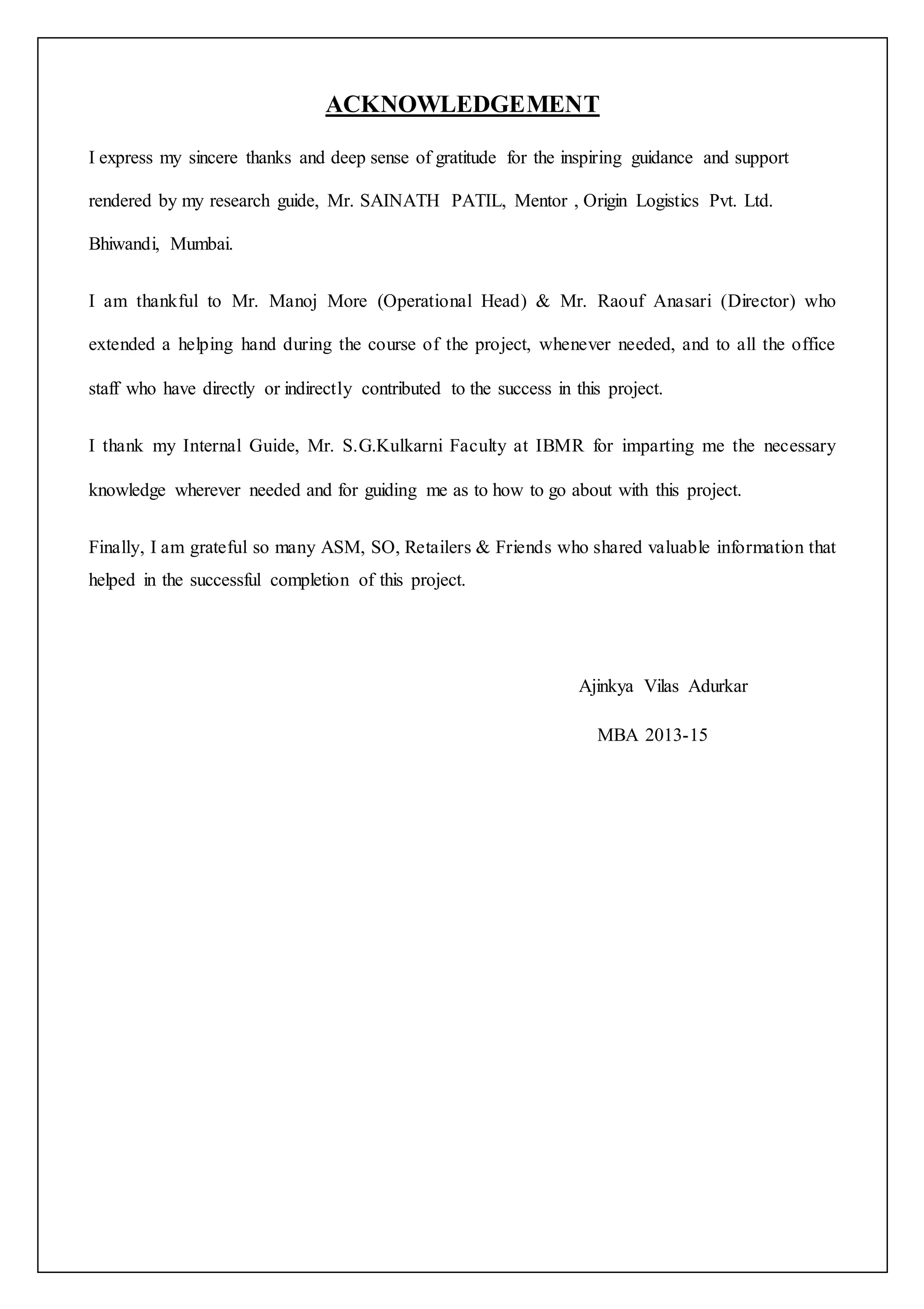ACKNOWLEDGEMENT 
I express my sincere thanks and deep sense of gratitude for the inspiring guidance and support 
rendered by my research guide, Mr. SAINATH PATIL, Mentor , Origin Logistics Pvt. Ltd. 
Bhiwandi, Mumbai. 
I am thankful to Mr. Manoj More (Operational Head) & Mr. Raouf Anasari (Director) who 
extended a helping hand during the course of the project, whenever needed, and to all the office 
staff who have directly or indirectly contributed to the success in this project. 
I thank my Internal Guide, Mr. S.G.Kulkarni Faculty at IBMR for imparting me the necessary 
knowledge wherever needed and for guiding me as to how to go about with this project. 
Finally, I am grateful so many ASM, SO, Retailers & Friends who shared valuable information that 
helped in the successful completion of this project. 
Ajinkya Vilas Adurkar 
MBA 2013-15 
 