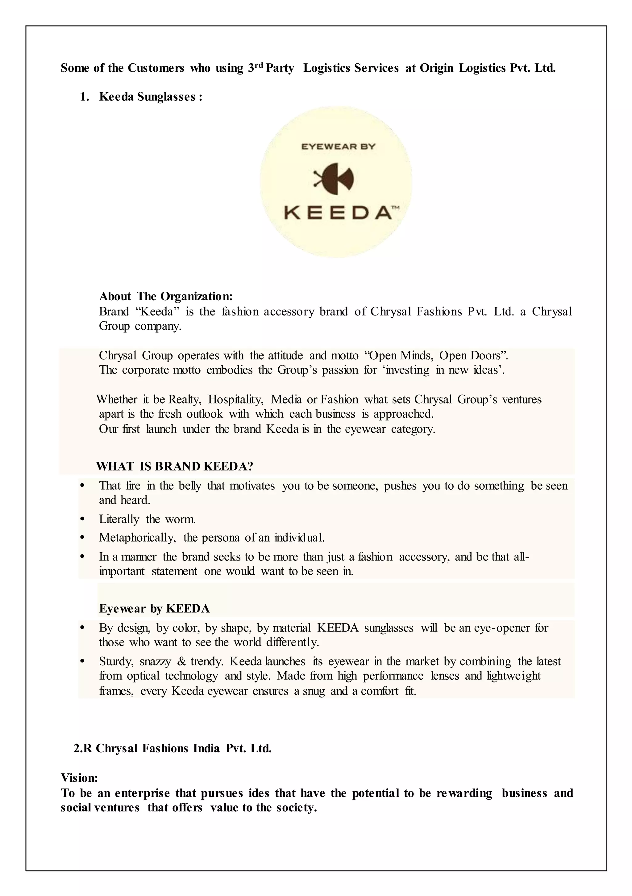 Some of the Customers who using 3rd Party Logistics Services at Origin Logistics Pvt. Ltd. 
1. Keeda Sunglasses : 
About The Organization: 
Brand “Keeda” is the fashion accessory brand of Chrysal Fashions Pvt. Ltd. a Chrysal 
Group company. 
Chrysal Group operates with the attitude and motto “Open Minds, Open Doors”. 
The corporate motto embodies the Group’s passion for ‘investing in new ideas’. 
Whether it be Realty, Hospitality, Media or Fashion what sets Chrysal Group’s ventures 
apart is the fresh outlook with which each business is approached. 
Our first launch under the brand Keeda is in the eyewear category. 
WHAT IS BRAND KEEDA? 
 That fire in the belly that motivates you to be someone, pushes you to do something be seen 
and heard. 
 Literally the worm. 
 Metaphorically, the persona of an individual. 
 In a manner the brand seeks to be more than just a fashion accessory, and be that all-important 
statement one would want to be seen in. 
Eyewear by KEEDA 
 By design, by color, by shape, by material KEEDA sunglasses will be an eye-opener for 
those who want to see the world differently. 
 Sturdy, snazzy & trendy. Keeda launches its eyewear in the market by combining the latest 
from optical technology and style. Made from high performance lenses and lightweight 
frames, every Keeda eyewear ensures a snug and a comfort fit. 
2.R Chrysal Fashions India Pvt. Ltd. 
Vision: 
To be an enterprise that pursues ides that have the potential to be rewarding business and 
social ventures that offers value to the society. 
 