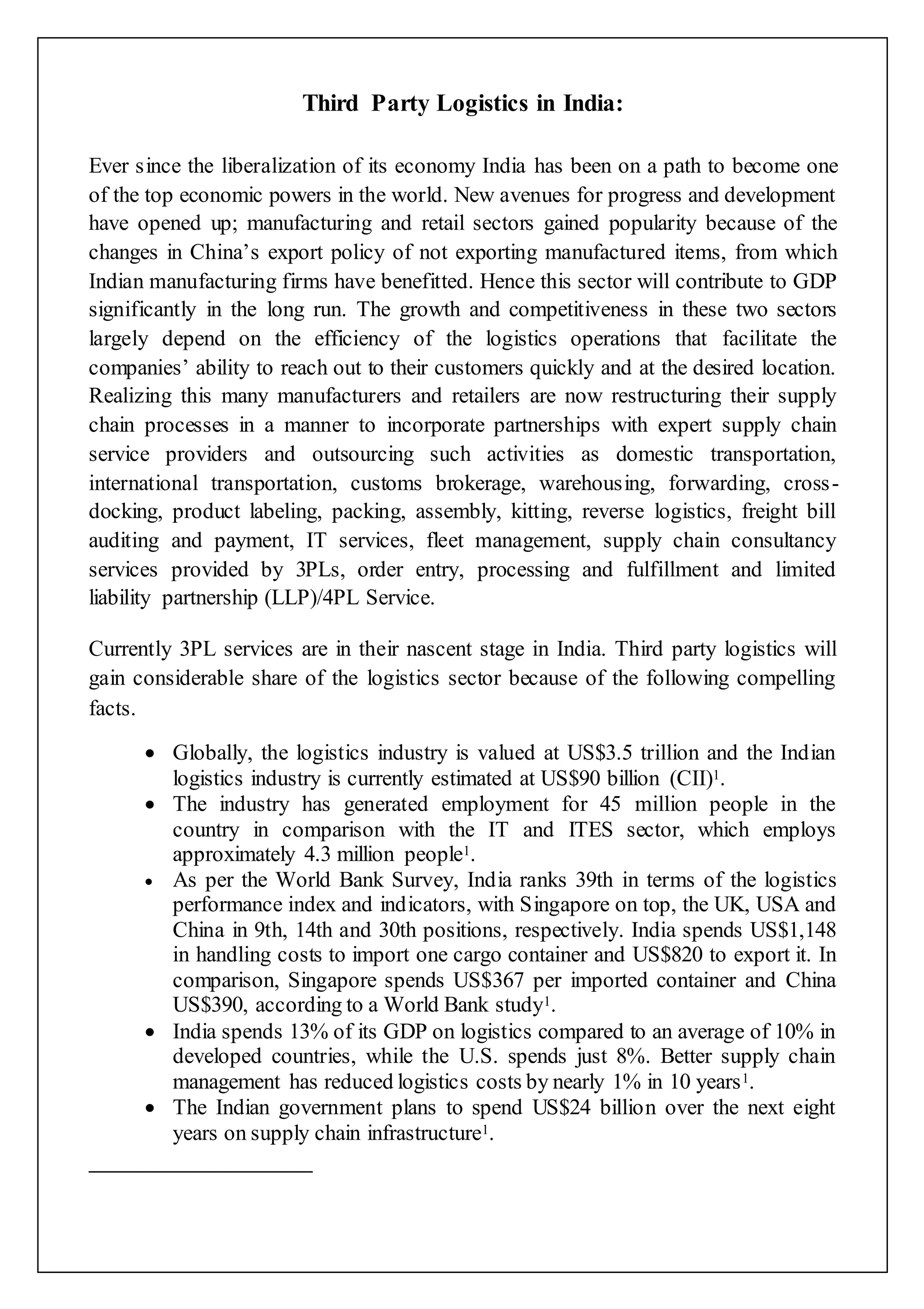 Third Party Logistics in India: 
Ever since the liberalization of its economy India has been on a path to become one 
of the top economic powers in the world. New avenues for progress and development 
have opened up; manufacturing and retail sectors gained popularity because of the 
changes in China’s export policy of not exporting manufactured items, from which 
Indian manufacturing firms have benefitted. Hence this sector will contribute to GDP 
significantly in the long run. The growth and competitiveness in these two sectors 
largely depend on the efficiency of the logistics operations that facilitate the 
companies’ ability to reach out to their customers quickly and at the desired location. 
Realizing this many manufacturers and retailers are now restructuring their supply 
chain processes in a manner to incorporate partnerships with expert supply chain 
service providers and outsourcing such activities as domestic transportation, 
international transportation, customs brokerage, warehousing, forwarding, cross - 
docking, product labeling, packing, assembly, kitting, reverse logistics, freight bill 
auditing and payment, IT services, fleet management, supply chain consultancy 
services provided by 3PLs, order entry, processing and fulfillment and limited 
liability partnership (LLP)/4PL Service. 
Currently 3PL services are in their nascent stage in India. Third party logistics will 
gain considerable share of the logistics sector because of the following compelling 
facts. 
 Globally, the logistics industry is valued at US$3.5 trillion and the Indian 
logistics industry is currently estimated at US$90 billion (CII)1. 
 The industry has generated employment for 45 million people in the 
country in comparison with the IT and ITES sector, which employs 
approximately 4.3 million people1. 
 As per the World Bank Survey, India ranks 39th in terms of the logistics 
performance index and indicators, with Singapore on top, the UK, USA and 
China in 9th, 14th and 30th positions, respectively. India spends US$1,148 
in handling costs to import one cargo container and US$820 to export it. In 
comparison, Singapore spends US$367 per imported container and China 
US$390, according to a World Bank study1. 
 India spends 13% of its GDP on logistics compared to an average of 10% in 
developed countries, while the U.S. spends just 8%. Better supply chain 
management has reduced logistics costs by nearly 1% in 10 years1. 
 The Indian government plans to spend US$24 billion over the next eight 
years on supply chain infrastructure1. 
 
