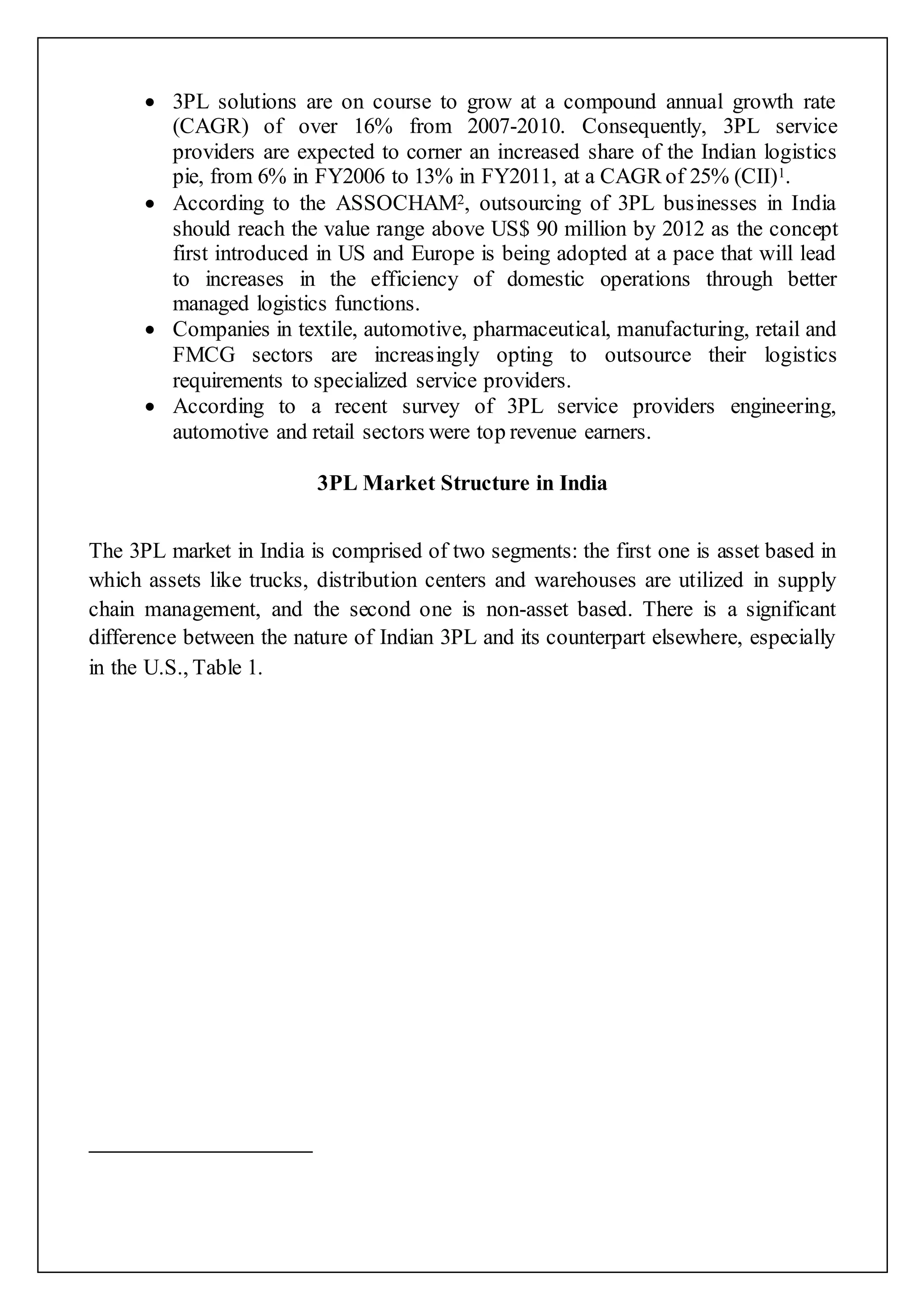  3PL solutions are on course to grow at a compound annual growth rate 
(CAGR) of over 16% from 2007-2010. Consequently, 3PL service 
providers are expected to corner an increased share of the Indian logistics 
pie, from 6% in FY2006 to 13% in FY2011, at a CAGR of 25% (CII)1. 
 According to the ASSOCHAM2, outsourcing of 3PL businesses in India 
should reach the value range above US$ 90 million by 2012 as the concept 
first introduced in US and Europe is being adopted at a pace that will lead 
to increases in the efficiency of domestic operations through better 
managed logistics functions. 
 Companies in textile, automotive, pharmaceutical, manufacturing, retail and 
FMCG sectors are increasingly opting to outsource their logistics 
requirements to specialized service providers. 
 According to a recent survey of 3PL service providers engineering, 
automotive and retail sectors were top revenue earners. 
3PL Market Structure in India 
The 3PL market in India is comprised of two segments: the first one is asset based in 
which assets like trucks, distribution centers and warehouses are utilized in supply 
chain management, and the second one is non-asset based. There is a significant 
difference between the nature of Indian 3PL and its counterpart elsewhere, especially 
in the U.S., Table 1. 
 