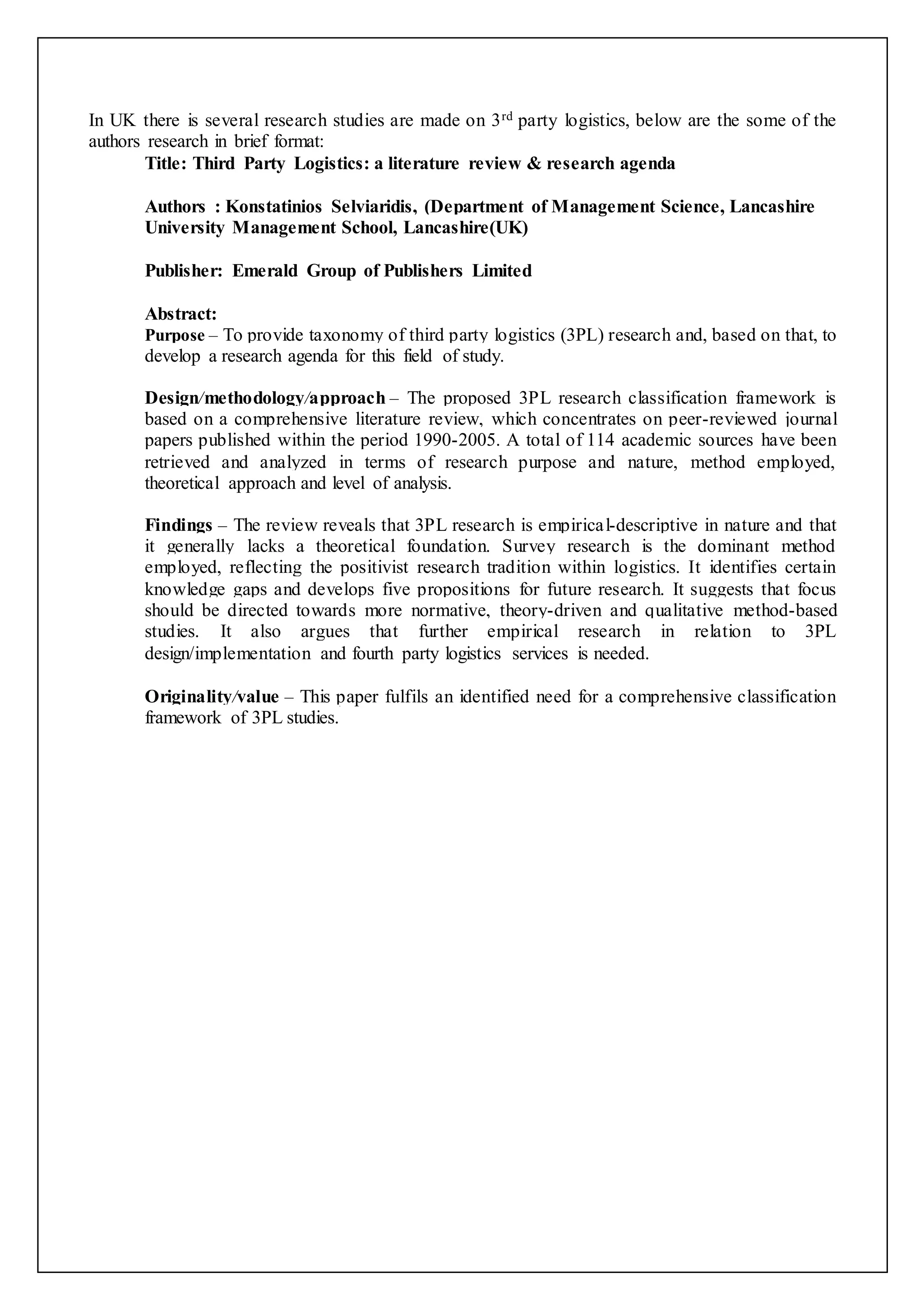 In UK there is several research studies are made on 3rd party logistics, below are the some of the 
authors research in brief format: 
Title: Third Party Logistics: a literature review & research agenda 
Authors : Konstatinios Selviaridis, (Department of Management Science, Lancashire 
University Management School, Lancashire(UK) 
Publisher: Emerald Group of Publishers Limited 
Abstract: 
Purpose – To provide taxonomy of third party logistics (3PL) research and, based on that, to 
develop a research agenda for this field of study. 
Design/methodology/approach – The proposed 3PL research classification framework is 
based on a comprehensive literature review, which concentrates on peer-reviewed journal 
papers published within the period 1990-2005. A total of 114 academic sources have been 
retrieved and analyzed in terms of research purpose and nature, method employed, 
theoretical approach and level of analysis. 
Findings – The review reveals that 3PL research is empirical-descriptive in nature and that 
it generally lacks a theoretical foundation. Survey research is the dominant method 
employed, reflecting the positivist research tradition within logistics. It identifies certain 
knowledge gaps and develops five propositions for future research. It suggests that focus 
should be directed towards more normative, theory-driven and qualitative method-based 
studies. It also argues that further empirical research in relation to 3PL 
design/implementation and fourth party logistics services is needed. 
Originality/value – This paper fulfils an identified need for a comprehensive classification 
framework of 3PL studies. 
 
