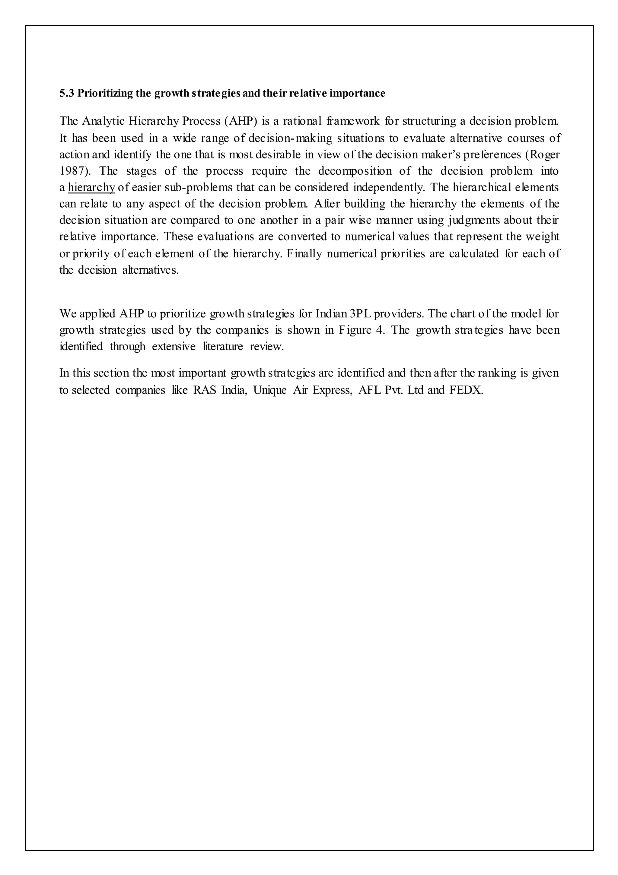 5.3 Prioritizing the growth strategies and their relative importance 
The Analytic Hierarchy Process (AHP) is a rational framework for structuring a decision problem. 
It has been used in a wide range of decision-making situations to evaluate alternative courses of 
action and identify the one that is most desirable in view of the decision maker’s preferences (Roger 
1987). The stages of the process require the decomposition of the decision problem into 
a hierarchy of easier sub-problems that can be considered independently. The hierarchical elements 
can relate to any aspect of the decision problem. After building the hierarchy the elements of the 
decision situation are compared to one another in a pair wise manner using judgments about their 
relative importance. These evaluations are converted to numerical values that represent the weight 
or priority of each element of the hierarchy. Finally numerical priorities are calculated for each of 
the decision alternatives. 
We applied AHP to prioritize growth strategies for Indian 3PL providers. The chart of the model for 
growth strategies used by the companies is shown in Figure 4. The growth stra tegies have been 
identified through extensive literature review. 
In this section the most important growth strategies are identified and then after the ranking is given 
to selected companies like RAS India, Unique Air Express, AFL Pvt. Ltd and FEDX. 
 