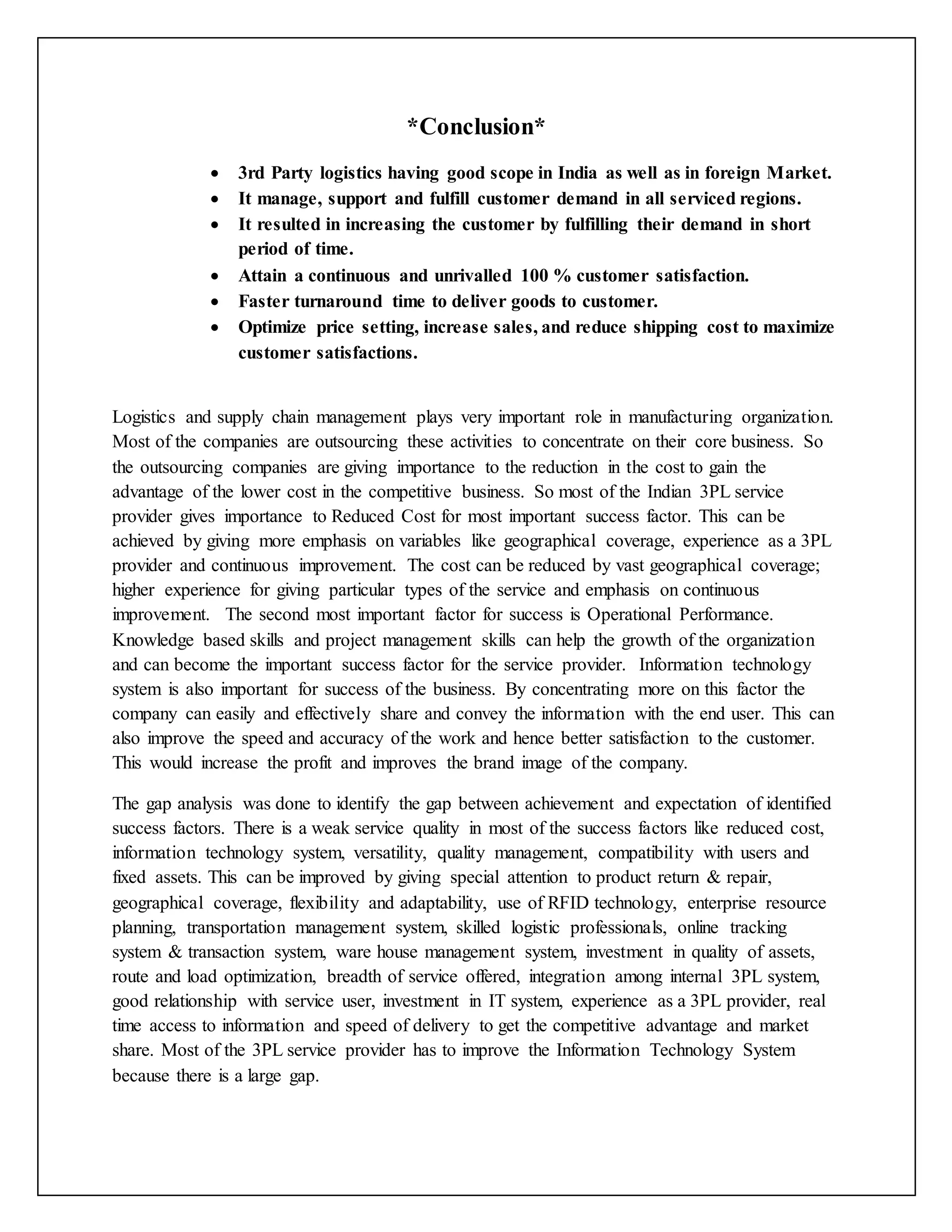 *Conclusion* 
 3rd Party logistics having good scope in India as well as in foreign Market. 
 It manage, support and fulfill customer demand in all serviced regions. 
 It resulted in increasing the customer by fulfilling their demand in short 
period of time. 
 Attain a continuous and unrivalled 100 % customer satisfaction. 
 Faster turnaround time to deliver goods to customer. 
 Optimize price setting, increase sales, and reduce shipping cost to maximize 
customer satisfactions. 
Logistics and supply chain management plays very important role in manufacturing organization. 
Most of the companies are outsourcing these activities to concentrate on their core business. So 
the outsourcing companies are giving importance to the reduction in the cost to gain the 
advantage of the lower cost in the competitive business. So most of the Indian 3PL service 
provider gives importance to Reduced Cost for most important success factor. This can be 
achieved by giving more emphasis on variables like geographical coverage, experience as a 3PL 
provider and continuous improvement. The cost can be reduced by vast geographical coverage; 
higher experience for giving particular types of the service and emphasis on continuous 
improvement. The second most important factor for success is Operational Performance. 
Knowledge based skills and project management skills can help the growth of the organization 
and can become the important success factor for the service provider. Information technology 
system is also important for success of the business. By concentrating more on this factor the 
company can easily and effectively share and convey the information with the end user. This can 
also improve the speed and accuracy of the work and hence better satisfaction to the customer. 
This would increase the profit and improves the brand image of the company. 
The gap analysis was done to identify the gap between achievement and expectation of identified 
success factors. There is a weak service quality in most of the success factors like reduced cost, 
information technology system, versatility, quality management, compatibility with users and 
fixed assets. This can be improved by giving special attention to product return & repair, 
geographical coverage, flexibility and adaptability, use of RFID technology, enterprise resource 
planning, transportation management system, skilled logistic professionals, online tracking 
system & transaction system, ware house management system, investment in quality of assets, 
route and load optimization, breadth of service offered, integration among internal 3PL system, 
good relationship with service user, investment in IT system, experience as a 3PL provider, real 
time access to information and speed of delivery to get the competitive advantage and market 
share. Most of the 3PL service provider has to improve the Information Technology System 
because there is a large gap. 
 