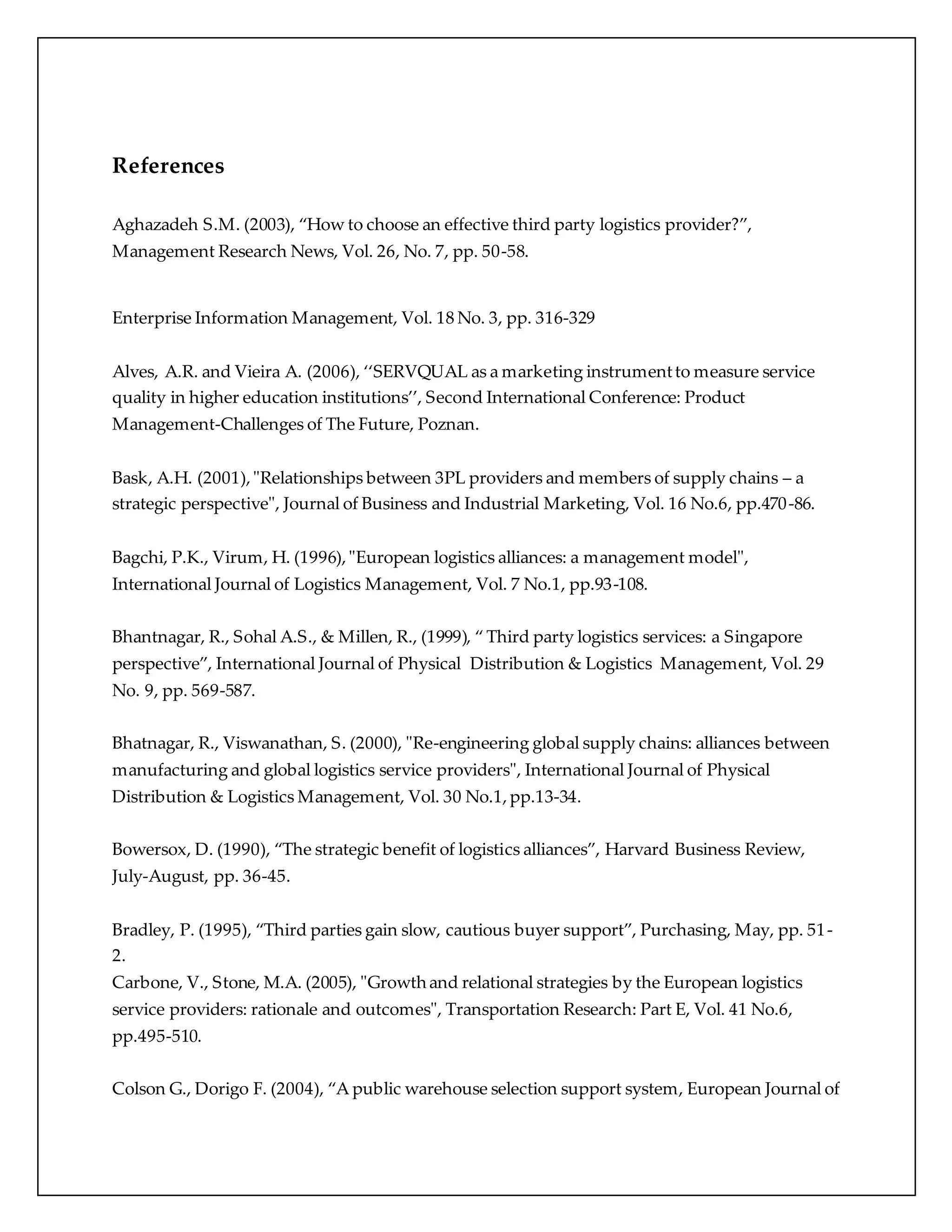 References 
Aghazadeh S.M. (2003), “How to choose an effective third party logistics provider?”, 
Management Research News, Vol. 26, No. 7, pp. 50-58. 
Enterprise Information Management, Vol. 18 No. 3, pp. 316-329 
Alves, A.R. and Vieira A. (2006), ‘‘SERVQUAL as a marketing instrument to measure service 
quality in higher education institutions’’, Second International Conference: Product 
Management-Challenges of The Future, Poznan. 
Bask, A.H. (2001), "Relationships between 3PL providers and members of supply chains – a 
strategic perspective", Journal of Business and Industrial Marketing, Vol. 16 No.6, pp.470-86. 
Bagchi, P.K., Virum, H. (1996), "European logistics alliances: a management model", 
International Journal of Logistics Management, Vol. 7 No.1, pp.93-108. 
Bhantnagar, R., Sohal A.S., & Millen, R., (1999), “ Third party logistics services: a Singapore 
perspective”, International Journal of Physical Distribution & Logistics Management, Vol. 29 
No. 9, pp. 569-587. 
Bhatnagar, R., Viswanathan, S. (2000), "Re-engineering global supply chains: alliances between 
manufacturing and global logistics service providers", International Journal of Physical 
Distribution & Logistics Management, Vol. 30 No.1, pp.13-34. 
Bowersox, D. (1990), “The strategic benefit of logistics alliances”, Harvard Business Review, 
July-August, pp. 36-45. 
Bradley, P. (1995), “Third parties gain slow, cautious buyer support”, Purchasing, May, pp. 51 - 
2. 
Carbone, V., Stone, M.A. (2005), "Growth and relational strategies by the European logistics 
service providers: rationale and outcomes", Transportation Research: Part E, Vol. 41 No.6, 
pp.495-510. 
Colson G., Dorigo F. (2004), “A public warehouse selection support system, European Journal of 
 