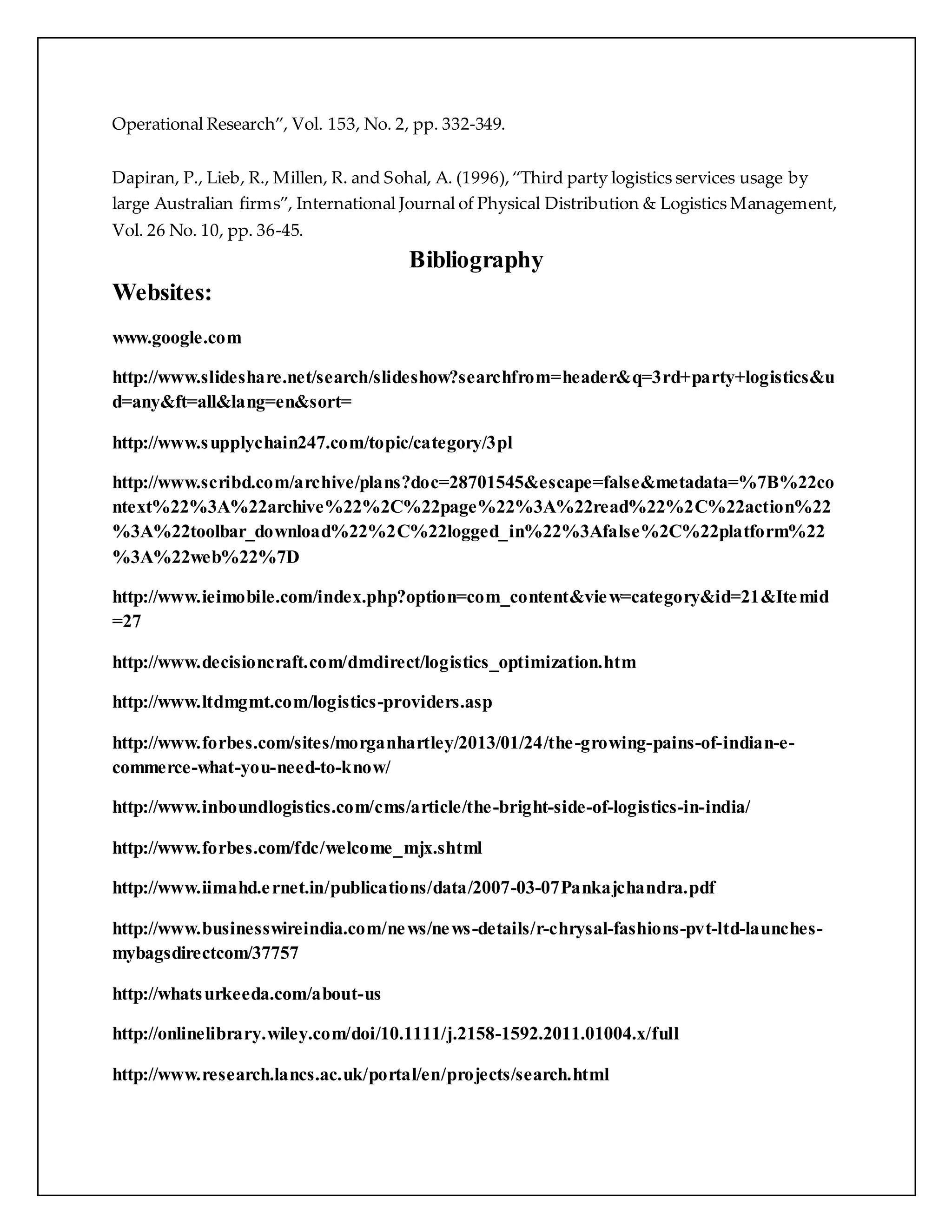 Operational Research”, Vol. 153, No. 2, pp. 332-349. 
Dapiran, P., Lieb, R., Millen, R. and Sohal, A. (1996), “Third party logistics services usage by 
large Australian firms”, International Journal of Physical Distribution & Logistics Management, 
Vol. 26 No. 10, pp. 36-45. 
Bibliography 
Websites: 
www.google.com 
http://www.slideshare.net/search/slideshow?searchfrom=header&q=3rd+party+logistics&u 
d=any&ft=all&lang=en&sort= 
http://www.supplychain247.com/topic/category/3pl 
http://www.scribd.com/archive/plans?doc=28701545&escape=false&metadata=%7B%22co 
ntext%22%3A%22archive%22%2C%22page%22%3A%22read%22%2C%22action%22 
%3A%22toolbar_download%22%2C%22logged_in%22%3Afalse%2C%22platform%22 
%3A%22web%22%7D 
http://www.ieimobile.com/index.php?option=com_content&view=category&id=21&Itemid 
=27 
http://www.decisioncraft.com/dmdirect/logistics_optimization.htm 
http://www.ltdmgmt.com/logistics-providers.asp 
http://www.forbes.com/sites/morganhartley/2013/01/24/the-growing-pains-of-indian-e-commerce- 
what-you-need-to-know/ 
http://www.inboundlogistics.com/cms/article/the-bright-side-of-logistics-in-india/ 
http://www.forbes.com/fdc/welcome_mjx.shtml 
http://www.iimahd.e rnet.in/publications/data/2007-03-07Pankajchandra.pdf 
http://www.businesswireindia.com/news/news-details/r-chrysal-fashions-pvt-ltd-launches-mybagsdirectcom/ 
37757 
http://whatsurkeeda.com/about-us 
http://onlinelibrary.wiley.com/doi/10.1111/j.2158-1592.2011.01004.x/full 
http://www.research.lancs.ac.uk/portal/en/projects/search.html 
 