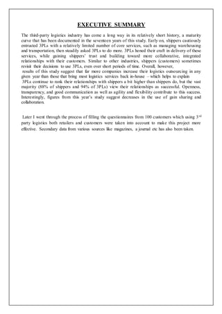 EXECUTIVE SUMMARY 
The third-party logistics industry has come a long way in its relatively short history, a maturity 
curve that has been documented in the seventeen years of this study. Early on, shippers cautiously 
entrusted 3PLs with a relatively limited number of core services, such as managing warehousing 
and transportation, then steadily asked 3PLs to do more. 3PLs honed their craft in delivery of these 
services, while gaining shippers’ trust and building toward more collaborative, integrated 
relationships with their customers. Similar to other industries, shippers (customers) sometimes 
revisit their decisions to use 3PLs, even over short periods of time. Overall, however, 
results of this study suggest that far more companies increase their logistics outsourcing in any 
given year than those that bring most logistics services back in-house – which helps to explain 
3PLs continue to rank their relationships with shippers a bit higher than shippers do, but the vast 
majority (88% of shippers and 94% of 3PLs) view their relationships as successful. Openness, 
transparency, and good communication as well as agility and flexibility contribute to this success. 
Interestingly, figures from this year’s study suggest decreases in the use of gain sharing and 
collaboration. 
Later I went through the process of filling the questionnaires from 100 customers which using 3rd 
party logistics both retailers and customers were taken into account to make this project more 
effective. Secondary data from various sources like magazines, a journal etc has also been taken. 
 