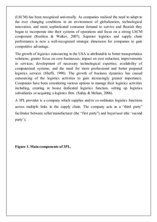 (LSCM) has been recognized universally. As companies realized the need to adapt to 
the ever changing conditions in an environment of globalization, technological 
innovation, and more sophisticated consumer demand to survive and flourish they 
began to incorporate into their systems of operations and focus on a strong LSCM 
component (Rushton & Walker, 2007). Superior logistics and supply chain 
performance is now a well-recognized strategic dimension for companies to gain 
competitive advantage. 
The growth of logistics outsourcing in the USA is attributable to better transportation 
solutions; greater focus on core businesses; impact on cost reduction; improvements 
in services; development of necessary technological expertise; availability of 
computerized systems; and the need for more professional and better prepared 
logistics services (Sheffi, 1990). The growth of business dynamics has caused 
outsourcing of the logistics activities to gain increasingly greater importance. 
Companies have been considering various options to manage their logistics activities 
including, creating in house dedicated logistics function, setting up logistics 
subsidiaries or acquiring a logistics firm. (Sahay & Mohan, 2006). 
A 3PL provider is a company which supplies and/or co-ordinates logistics functions 
across multip le links in the supply chain. The company acts as a “third party” 
facilitator between seller/manufacturer (the “first party”) and buyer/user (the ‘second 
party’), 
Figure 1. Main components of 3PL. 
 