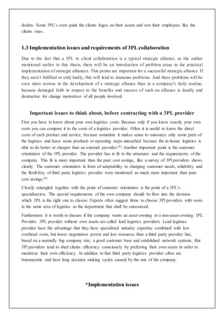 doubts. Some 3PL’s even paint the clients logos on their assets and vest their employees like the 
clients ones. 
1.3 Implementation issues and requirements of 3PL collaboration 
Due to the fact that a 3PL to client collaboration is a typical strategic alliance, as the author 
mentioned earlier in this thesis, there will be an introduction of problem areas in the practical 
implementation of strategic alliances. This points are important for a successful strategic alliance. If 
they aren’t fulfilled or only badly, this will lead to immense problems. And these problems will be 
even more serious in the development of a strategic alliance than in a company’s daily routine, 
because damaged faith in respect to the benefits and success of such an alliance is deadly and 
destructive for change motivation of all people involved. 
Important issues to think about, before contracting with a 3PL provider 
First you have to know about your own logistics costs. Because only if you know exactly your own 
costs you can compare it to the costs of a logistics provider. Often it is useful to know the direct 
costs of each product and service, because sometime it makes sense to outsource only some parts of 
the logistics and leave some products or operating steps untouched because the in-house logistics is 
able to do better or cheaper than an external provider.[8] Another important point is the customer 
orientation of the 3PL provider. The provider has to fit to the structures and the requirements of the 
company. This fit is more important than the pure cost savings, like a survey of 3Pl providers shows 
clearly: The customer orientation in form of adaptability to changing customer needs, reliability and 
the flexibility of third party logistics provider were mentioned as much more important than pure 
cost savings.[9] 
Closely entangled together with the point of customer orientation is the point of a 3PL’s 
specialization. The special requirements of the own company should be flow into the decision 
which 3PL is the right one to choose. Experts often suggest firms to choose 3Pl providers with roots 
in the same area of logistics as the department that shall be outsourced. 
Furthermore it is worth to discuss if the company wants an asset-owning or a non-asset-owning 3PL 
Provider. 3PL provider without own assets are called lead logistics providers. Lead logistics 
provider have the advantage that they have specialized industry expertise combined with low 
overhead costs, but lower negotiation power and less resources than a third party provider has, 
based on a normally big company size, a good customer base and established network systems. But 
3Pl providers tend to shed clients efficiency consciously by preferring their own assets in order to 
maximize their own efficiency. In addition to that third party logistics provider often are 
bureaucratic and have long decision making cycles caused by the size of the company. 
*Implementation issues 
 