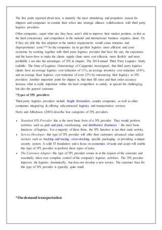 The first point reported about now, is instantly the most stimulating and propulsive reason for 
shippers and companies to commit their selves into strategic alliance collaborations with third party 
logistics providers. 
Often companies, equal what size they have, aren’t able to improve their market position, as fast as 
the hard concurrency and competition in the national and international business requires, alone. Or 
if they are able this fast adaption to the market requirements would cause immense and 
disproportional costs.[16] So the companies try to get their logistics more efficient and costs 
economic by working together with third party logistics provider that have the size, the experience 
and the know-how to make the clients supply chain more cost efficient, more flexible and more 
profitable ( see also the advantages of 3PL in chapter .The 2014 annual Third Party Logistics Study 
(subtitle: The State of Logistics Outsourcing) of Capgemini investigated, that third party logistics 
clients have an average logistics cost reduction of 11%, an average inventory cost reduction of 6%, 
and an average fixed logistics cost reduction of even 23% by outsourcing their logistics to 3PL 
providers. Another important point for shipper is, that their fill rates and their order accuracy 
increase what is really important within the hard competition to satisfy, in special the challenging, 
but also the general customer. 
*Types of 3PL providers 
Third-party logistics providers include freight forwarders, courier companies, as well as other 
companies integrating & offering subcontracted logistics and transportation services. 
Hertz and Alfredsson (2003) describe four categories of 3PL providers. 
 Standard 3PL Provider: this is the most basic form of a 3PL provider. They would perform 
activities such as, pick and pack, warehousing, and distribution (business) – the most basic 
functions of logistics. For a majority of these firms, the 3PL function is not their main activity. 
 Service Developer: this type of 3PL provider will offer their customers advanced value-added 
services such as: tracking and tracing, cross-docking, specific packaging, or providing a unique 
security system. A solid IT foundation and a focus on economies of scale and scope will enable 
this type of 3PL provider to perform these types of tasks. 
 The Customer Adapter: this type of 3PL provider comes in at the request of the customer and 
essentially takes over complete control of the company's logistics activities. The 3PL provider 
improves the logistics dramatically, but does not develop a new service. The customer base for 
this type of 3PL provider is typically quite small. 
*On-demand transportation 
 