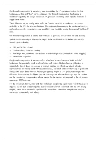 On-demand transportation is a relatively new term coined by 3PL providers to describe their 
brokerage, ad-hoc, and "flyer" service offerings. On-demand transportation has become a 
mandatory capability for today's successful 3PL providers in offering client specific solutions to 
supply chain needs. 
These shipments do not usually move under the "lowest rate wins" scenario and can be very 
profitable to the 3PL that wins the business. The cost quoted to customers for on-demand services 
are based on specific circumstances and availability and can differ greatly from normal "published" 
rates. 
On-demand transportation is a niche that continues to grow and evolve within the 3PL industry. 
Specific modes of transport that may be subject to the on-demand model include (but are not 
limited to) the following: 
 FTL, or Full Truck Load 
 Hotshot (direct, exclusive courier) 
 Next Flight Out, sometimes also referred to as Best Flight Out (commercial airline shipping) 
 International Expedited 
On-demand transportation is a term to reflect what have become known as "smile and dial" 
brokerages that essentially work as telemarketing call centers. Brokers have no obligation to 
successfully ship all loads (as opposed to contract logistics providers) and almost all sales 
representatives are heavily (and 100%) commissioned, and much of the workers' day is spent cold-calling 
sales leads. Smile-and-dial brokerages typically require a 15% gross profit margin (the 
difference between what the shipper pays the brokerage and what the brokerage pays the carrier), 
and the commission compensation scheme means that the turnover of personnel in the call centers 
approaches 100% per year. 
For the occasional shipper, smile-and-dial brokerages can provide a convenient way to have goods 
shipped. But the lack of deep expertise due to constant turnover, combined with the 15% pricing 
margins, mean that a reasonably capable traffic professional can obtain transportation services 
much more economically and reliably. 
 