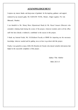 ACKNOWLEDGEMENT 
I express my sincere thanks and deep sense of gratitude for the inspiring guidance and support 
rendered by my research guide, Mr. SAINATH PATIL, Mentor , Origin Logistics Pvt. Ltd. 
Bhiwandi, Mumbai. 
I am thankful to Mr. Manoj More (Operational Head) & Mr. Raouf Anasari (Director) who 
extended a helping hand during the course of the project, whenever needed, and to all the office 
staff who have directly or indirectly contributed to the success in this project. 
I thank my Internal Guide, Mr. S.G.Kulkarni Faculty at IBMR for imparting me the necessary 
knowledge wherever needed and for guiding me as to how to go about with this project. 
Finally, I am grateful so many ASM, SO, Retailers & Friends who shared valuable information that 
helped in the successful completion of this project. 
Ajinkya Vilas Adurkar 
MBA 2013-15 
 