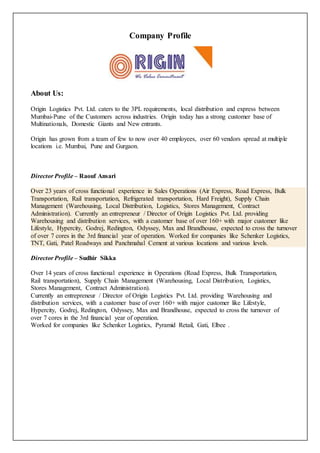 Company Profile 
About Us: 
Origin Logistics Pvt. Ltd. caters to the 3PL requirements, local distribution and express between 
Mumbai-Pune of the Customers across industries. Origin today has a strong customer base of 
Multinationals, Domestic Giants and New entrants. 
Origin has grown from a team of few to now over 40 employees, over 60 vendors spread at multiple 
locations i.e. Mumbai, Pune and Gurgaon. 
Director Profile – Raouf Ansari 
Over 23 years of cross functional experience in Sales Operations (Air Express, Road Express, Bulk 
Transportation, Rail transportation, Refrigerated transportation, Hard Freight), Supply Chain 
Management (Warehousing, Local Distribution, Logistics, Stores Management, Contract 
Administration). Currently an entrepreneur / Director of Origin Logistics Pvt. Ltd. providing 
Warehousing and distribution services, with a customer base of over 160+ with major customer like 
Lifestyle, Hypercity, Godrej, Redington, Odyssey, Max and Brandhouse, expected to cross the turnover 
of over 7 cores in the 3rd financial year of operation. Worked for companies like Schenker Logistics, 
TNT, Gati, Patel Roadways and Panchmahal Cement at various locations and various levels. 
Director Profile – Sudhir Sikka 
Over 14 years of cross functional experience in Operations (Road Express, Bulk Transportation, 
Rail transportation), Supply Chain Management (Warehousing, Local Distribution, Logistics, 
Stores Management, Contract Administration). 
Currently an entrepreneur / Director of Origin Logistics Pvt. Ltd. providing Warehousing and 
distribution services, with a customer base of over 160+ with major customer like Lifestyle, 
Hypercity, Godrej, Redington, Odyssey, Max and Brandhouse, expected to cross the turnover of 
over 7 cores in the 3rd financial year of operation. 
Worked for companies like Schenker Logistics, Pyramid Retail, Gati, Elbee . 
 