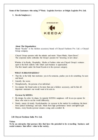 Some of the Customers who using 3rd Party Logistics Services at Origin Logistics Pvt. Ltd. 
1. Keeda Sunglasses : 
About The Organization: 
Brand “Keeda” is the fashion accessory brand of Chrysal Fashions Pvt. Ltd. a Chrysal 
Group company. 
Chrysal Group operates with the attitude and motto “Open Minds, Open Doors”. 
The corporate motto embodies the Group’s passion for ‘investing in new ideas’. 
Whether it be Realty, Hospitality, Media or Fashion what sets Chrysal Group’s ventures 
apart is the fresh outlook with which each business is approached. 
Our first launch under the brand Keeda is in the eyewear category. 
WHAT IS BRAND KEEDA? 
 That fire in the belly that motivates you to be someone, pushes you to do something be seen 
and heard. 
 Literally the worm. 
 Metaphorically, the persona of an individual. 
 In a manner the brand seeks to be more than just a fashion accessory, and be that all-important 
statement one would want to be seen in. 
Eyewear by KEEDA 
 By design, by color, by shape, by material KEEDA sunglasses will be an eye-opener for 
those who want to see the world differently. 
 Sturdy, snazzy & trendy. Keeda launches its eyewear in the market by combining the latest 
from optical technology and style. Made from high performance lenses and lightweight 
frames, every Keeda eyewear ensures a snug and a comfort fit. 
2.R Chrysal Fashions India Pvt. Ltd. 
Vision: 
To be an enterprise that pursues ides that have the potential to be rewarding business and 
social ventures that offers value to the society. 
 