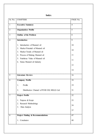 Index 
Sr. No. CHAPTERS PAGE No. 
1 Executive Summery 4 
2 Organization Profile 5 
3 Outline of the Problem 8 
4 Introduction 
1. Introduction of Mustard oil 
2. Market Potential of Mustard oil 
3. Market Trends of Mustard oil 
4. Process of Making Mustard oil 
5. Nutritious Value of Mustard oil 
6. Status Mustard oil Industry 
9 
10 
10 
11 
11 
12 
14 
5 Literature Review 16 
6 Company Profile 
1. Profile 
2. Distribution Channel of PURI OIL MILLS Ltd 
18 
19 
31 
7 Project Profile 
1. Purpose & Scope 
2. Research Methodology 
3. Data Analysis 
32 
33 
34 
37 
8 Project Finding & Recommendations 
1. Conclusion 
47 
48 
 