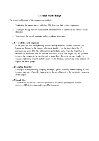 Research Methodology 
The research objectives of this paper are as threefold: 
1. To identify the success factors of Indian 3PL firms and their relative importance. 
2. To analyze the gap between achievement and expectation as defined by the success factors 
identified. 
3. To prioritize the growth strategies and their relative importance. 
3.1 Type of Research Employed 
In this paper we used an exploratory research to help formulate relevant questions and 
hypotheses that can be the basis of subsequent inquiries into the issues faced by 3PL 
providers and users. This type of research is particularly useful when the researcher is 
uncertain of the theories that are relevant, and would like to seek insights and ask questions 
to assess the phenomena he has observed in a new light. The tools one may employ to 
conduct exploratory research include review of the literature, and surveys of the opinions of 
experts and focus groups. 
3.2 Sampling Procedure 
I employed a non-probability sampling technique, Quota Sampling. Quota sampling is used 
to ensure that a set of specific characteristics that are of interest to the investigator is present 
in the sample. 
3.3 Sample Size 
To collect data we sent out a structured questionnaire to 220 third party logistics providers’ 
employees. 124 of the replies could be used for the analysis. 
 