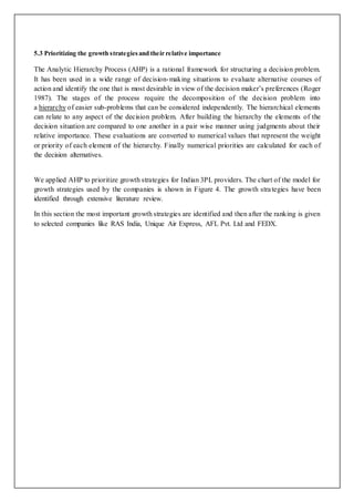 5.3 Prioritizing the growth strategies and their relative importance 
The Analytic Hierarchy Process (AHP) is a rational framework for structuring a decision problem. 
It has been used in a wide range of decision-making situations to evaluate alternative courses of 
action and identify the one that is most desirable in view of the decision maker’s preferences (Roger 
1987). The stages of the process require the decomposition of the decision problem into 
a hierarchy of easier sub-problems that can be considered independently. The hierarchical elements 
can relate to any aspect of the decision problem. After building the hierarchy the elements of the 
decision situation are compared to one another in a pair wise manner using judgments about their 
relative importance. These evaluations are converted to numerical values that represent the weight 
or priority of each element of the hierarchy. Finally numerical priorities are calculated for each of 
the decision alternatives. 
We applied AHP to prioritize growth strategies for Indian 3PL providers. The chart of the model for 
growth strategies used by the companies is shown in Figure 4. The growth stra tegies have been 
identified through extensive literature review. 
In this section the most important growth strategies are identified and then after the ranking is given 
to selected companies like RAS India, Unique Air Express, AFL Pvt. Ltd and FEDX. 
 