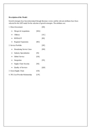 Description of the Model: 
Growth strategies have been determined through literature review and the relevant attributes have been 
selected for the AHP model for the selection of growth strategies. The attributes are: 
1. Direct Investment [DI] 
 Merger & Acquisitions [MA] 
 Alliance [AL] 
 RFID & IT [RI] 
 Regional Expansions [RE] 
2. Service Portfolio [SP] 
 Broadening Service Lines [BS] 
 Industry Specialization [IS] 
 Global Service [GS] 
 Integration [IN] 
 Supply Chain Security [SS] 
 Quality of Services [QS] 
3. Green Supply Chain [GS] 
4. 3PL User/Provider Relationship [UP] 
 