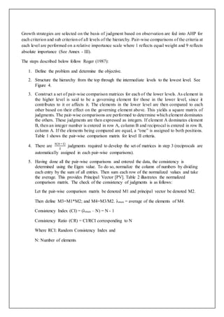 Growth strategies are selected on the basis of judgment based on observation are fed into AHP for 
each criterion and sub criterion of all levels of the hierarchy. Pair-wise comparisons of the criteria at 
each level are performed on a relative importance scale where 1 reflects equal weight and 9 reflects 
absolute importance (See Annex - III). 
The steps described below follow Roger (1987): 
1. Define the problem and determine the objective. 
2. Structure the hierarchy from the top through the intermediate levels to the lowest level. See 
Figure 4. 
3. Construct a set of pair-wise comparison matrices for each of the lower levels. As element in 
the higher level is said to be a governing element for those in the lower level, since it 
contributes to it or affects it. The elements in the lower level are then compared to each 
other based on their effect on the governing element above. This yields a square matrix of 
judgments. The pair-wise comparisons are performed to determine which element dominates 
the others. These judgments are then expressed as integers. If element A dominates element 
B, then an integer number is entered in row A, column B and reciprocal is entered in row B, 
column A. If the elements being compared are equal, a “one” is assigned to both positions. 
Table 1 shows the pair-wise comparison matrix for level II criteria. 
4. There are 
푛(푛−1) 
2 
judgments required to develop the set of matrices in step 3 (reciprocals are 
automatically assigned in each pair-wise comparisons). 
5. Having done all the pair-wise comparisons and entered the data, the consistency is 
determined using the Eigen value. To do so, normalize the column of numbers by dividing 
each entry by the sum of all entries. Then sum each row of the normalized values and take 
the average. This provides Principal Vector [PV]. Table 2 illustrates the normalized 
comparison matrix. The check of the consistency of judgments is as follows: 
Let the pair-wise comparison matrix be denoted M1 and principal vector be denoted M2. 
Then define M3=M1*M2; and M4=M3/M2. λmax = average of the elements of M4. 
Consistency Index (CI) = (λmax – N) = N - 1 
Consistency Ratio (CR) = CI/RCI corresponding to N 
Where RCI: Random Consistency Index and 
N: Number of elements 
 