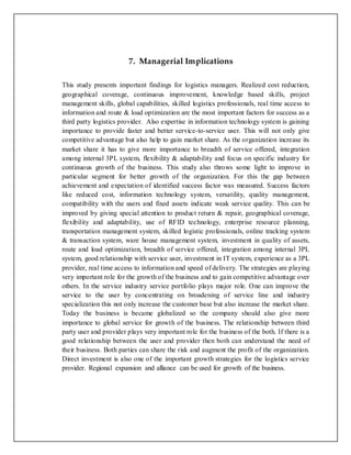 7. Managerial Implications 
This study presents important findings for logistics managers. Realized cost reduction, 
geographical coverage, continuous improvement, knowledge based skills, project 
management skills, global capabilities, skilled logistics professionals, real time access to 
information and route & load optimization are the most important factors for success as a 
third party logistics provider. Also expertise in information technology system is gaining 
importance to provide faster and better service-to-service user. This will not only give 
competitive advantage but also help to gain market share. As the organization increase its 
market share it has to give more importance to breadth of service offered, integration 
among internal 3PL system, flexibility & adaptability and focus on specific industry for 
continuous growth of the business. This study also throws some light to improve in 
particular segment for better growth of the organization. For this the gap between 
achievement and expectation of identified success factor was measured. Success factors 
like reduced cost, information technology system, versatility, quality management, 
compatibility with the users and fixed assets indicate weak service quality. This can be 
improved by giving special attention to product return & repair, geographical coverage, 
flexibility and adaptability, use of RFID technology, enterprise resource planning, 
transportation management system, skilled logistic professionals, online tracking system 
& transaction system, ware house management system, investment in quality of assets, 
route and load optimization, breadth of service offered, integration among internal 3PL 
system, good relationship with service user, investment in IT system, experience as a 3PL 
provider, real time access to information and speed of delivery. The strategies are playing 
very important role for the growth of the business and to gain competitive advantage over 
others. In the service industry service portfolio plays major role. One can improve the 
service to the user by concentrating on broadening of service line and industry 
specialization this not only increase the customer base but also increase the market share. 
Today the business is became globalized so the company should also give more 
importance to global service for growth of the business. The relationship between third 
party user and provider plays very important role for the business of the both. If there is a 
good relationship between the user and provider then both can understand the need of 
their business. Both parties can share the risk and augment the profit of the organization. 
Direct investment is also one of the important growth strategies for the logistics service 
provider. Regional expansion and alliance can be used for growth of the business. 
 