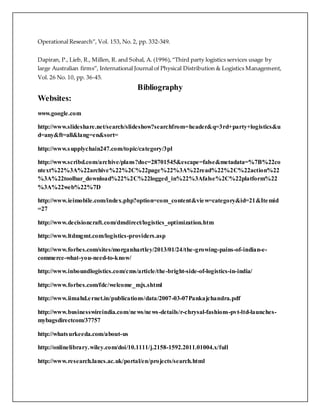 Operational Research”, Vol. 153, No. 2, pp. 332-349. 
Dapiran, P., Lieb, R., Millen, R. and Sohal, A. (1996), “Third party logistics services usage by 
large Australian firms”, International Journal of Physical Distribution & Logistics Management, 
Vol. 26 No. 10, pp. 36-45. 
Bibliography 
Websites: 
www.google.com 
http://www.slideshare.net/search/slideshow?searchfrom=header&q=3rd+party+logistics&u 
d=any&ft=all&lang=en&sort= 
http://www.supplychain247.com/topic/category/3pl 
http://www.scribd.com/archive/plans?doc=28701545&escape=false&metadata=%7B%22co 
ntext%22%3A%22archive%22%2C%22page%22%3A%22read%22%2C%22action%22 
%3A%22toolbar_download%22%2C%22logged_in%22%3Afalse%2C%22platform%22 
%3A%22web%22%7D 
http://www.ieimobile.com/index.php?option=com_content&view=category&id=21&Itemid 
=27 
http://www.decisioncraft.com/dmdirect/logistics_optimization.htm 
http://www.ltdmgmt.com/logistics-providers.asp 
http://www.forbes.com/sites/morganhartley/2013/01/24/the-growing-pains-of-indian-e-commerce- 
what-you-need-to-know/ 
http://www.inboundlogistics.com/cms/article/the-bright-side-of-logistics-in-india/ 
http://www.forbes.com/fdc/welcome_mjx.shtml 
http://www.iimahd.e rnet.in/publications/data/2007-03-07Pankajchandra.pdf 
http://www.businesswireindia.com/news/news-details/r-chrysal-fashions-pvt-ltd-launches-mybagsdirectcom/ 
37757 
http://whatsurkeeda.com/about-us 
http://onlinelibrary.wiley.com/doi/10.1111/j.2158-1592.2011.01004.x/full 
http://www.research.lancs.ac.uk/portal/en/projects/search.html 
 