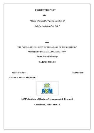PROJECT REPORT 
On 
“Study of overall 3rd party logistics at 
Origin Logistics Pvt. Ltd.” 
FOR 
THE PARTIAL FULFILLMENT OF THE AWARD OF THE DEGREE OF 
“MASTER OF BUSINESS ADMINSTRATION” 
From Pune University 
BATCH: 2013-15 
SUBMITTED BY: SUBMITTED 
AJINKYA VILAS ADURKAR 
ASM’s Institute of Business Management & Research 
Chinchwad, Pune- 411018 
 