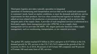 Third-party logistics providers typically specialize in integrated
operations of warehousing and transportation services that can be scaled and customized
to customers' needs, based on market conditions, to meet the demands and delivery service
requirements for their products. Services often extend beyond logistics to include value-
added services related to the production or procurement of goods, such as services that
integrate parts of the supply chain. A provider of such integrated services is referenced as a
third-party supply chain management provider (3PSCM), or as a supply chain
management service provider (SCMSP). 3PL targets particular functions within supply
management, such as warehousing, transportation, or raw material provision.
The global 3PL market reached $75 billion in 2014, and grew to $157 billion in the US;
demand growth for 3PL services in the US (7.4% YoY) outpaced the growth of the US
economy in 2014. As of 2014, 80 percent of all Fortune 500 companies and 96 percent
of Fortune 100 used some form of 3PL services.
 