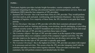 TYPES :
Third-party logistics providers include freight forwarders, courier companies, and other
companies integrating & offering subcontracted logistics and transportation services. Hertz and
Alfredsson (2003) describe four categories of 3PL providers:
• Standard 3PL Provider: this is the most basic form of a 3PL provider. They would perform
activities such as, pick and pack, warehousing, and distribution (business) – the most basic
functions of logistics. For a majority of these firms, the 3PL function is not quite their main
activity.
• Service Developer: this type of 3PL provider will offer their customers advanced value-
added services such as: tracking and tracing, cross-docking, specific packaging, or providing
a unique security system. A solid IT foundation and a focus on economies of scale and scope
will enable this type of 3PL provider to perform these types of tasks.
• The Customer Adapter: this type of 3PL provider comes in at the request of the customer
and essentially takes over complete control of the company's logistics activities. The 3PL
provider improves the logistics dramatically, but does not develop a new service. The
customer base for this type of 3PL provider is typically quite small.
• The Customer Developer: this is the highest level that a 3PL provider can attain with respect
to its processes and activities. This occurs when the 3PL provider integrates itself with the
customer and takes over their entire logistics function. These providers will have few
customers, but will perform extensive and detailed tasks for them.
 