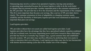 Outsourcing may involve a subset of an operation's logistics, leaving some products
or operating steps untouched because the in-house logistics is able to do the work better
or cheaper than an external provider. Another important point is the customer orientation of
the 3PL provider. The provider has to fit to the structures and the requirements of the company.
This fit is more important than the pure cost savings, like a survey of 3PL providers shows
clearly: The customer orientation in form of adaptability to changing customer needs,
reliability and the flexibility of third-party logistics provider were mentioned as much more
important than pure cost savings.
Lead logistics providers
3PL providers without their own assets are called lead logistics providers. Lead
logistics providers have the advantage that they have specialized industry expertise combined
with low overhead costs, but lower negotiating power and fewer resources than a third-party
provider has based on a normally big company size, a good customer base and established
network systems. 3PL providers may sacrifice efficiency by preferring their own assets in
order to maximize their own efficiency. Lead logistics providers may also be less bureaucratic
with shorter decision-making cycles due to the smaller size of the company.
 