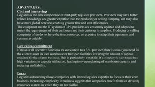 ADVANTAGES :
Cost and time savings
Logistics is the core competence of third-party logistics providers. Providers may have better
related knowledge and greater expertise than the producing or selling company, and may also
have more global networks enabling greater time and cost efficiencies.
The equipment and the IT systems of 3PL providers are constantly updated and adapted to
match the requirements of their customers and their customer’s suppliers. Producing or selling
companies often do not have the time, resources, or expertise to adapt their equipment and
systems as quickly.
Low capital commitment
If most or all operative functions are outsourced to a 3PL provider, there is usually no need for
the client to own its own warehouse or transport facilities, lowering the amount of capital
required for the client's business. This is particularly beneficial if a company's warehouse has
high variations in capacity utilization, leading to overpurchasing of warehouse capacity and
reducing profitability.
Focus
Logistics outsourcing allows companies with limited logistics expertise to focus on their core
business. Increasing complexity in business suggests that companies benefit from not devoting
resources to areas in which they are not skilled.
 