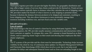 Flexibility
Third-party logistics providers can provide higher flexibility for geographic distribution and
may offer a larger variety of services than clients could provide for themselves. Postal services
and private couriers typically factor in distance when they calculate the cost of shipping; many
3PL providers market the benefit of what is known as zone skipping to potential clients,
because it shortens the distance between products to be shipped and customers, resulting in
lower shipping costs. This also allows businesses to more predictably manage their
resources including workforce size, and turn fixed costs into variable costs.
DISADVANTAGES :
Loss of control
One disadvantage is the loss of control a client has by using third-party logistics. With
outbound logistics, the 3PL provider usually assumes communication and interactions with a
firm's customer or supplier. To mitigate this, some 3PL’s attempt to brand themselves as their
clients, such as applying clients' logos on their assets and dressing their employees like their
clients' employees.
IT
The IT systems of the provider and the client must be interoperable. Technology helps increase
visibility for the client by way of continuous status updates via Dispatch Management Software
and Electronic Data Interchange (EDI) which does involve a cost, but it can help avoid
penalties for delays and subsequent financial losses such as from not unloading freight in time.
 