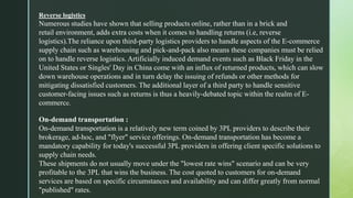 Reverse logistics
Numerous studies have shown that selling products online, rather than in a brick and
retail environment, adds extra costs when it comes to handling returns (i.e, reverse
logistics).The reliance upon third-party logistics providers to handle aspects of the E-commerce
supply chain such as warehousing and pick-and-pack also means these companies must be relied
on to handle reverse logistics. Artificially induced demand events such as Black Friday in the
United States or Singles' Day in China come with an influx of returned products, which can slow
down warehouse operations and in turn delay the issuing of refunds or other methods for
mitigating dissatisfied customers. The additional layer of a third party to handle sensitive
customer-facing issues such as returns is thus a heavily-debated topic within the realm of E-
commerce.
On-demand transportation :
On-demand transportation is a relatively new term coined by 3PL providers to describe their
brokerage, ad-hoc, and "flyer" service offerings. On-demand transportation has become a
mandatory capability for today's successful 3PL providers in offering client specific solutions to
supply chain needs.
These shipments do not usually move under the "lowest rate wins" scenario and can be very
profitable to the 3PL that wins the business. The cost quoted to customers for on-demand
services are based on specific circumstances and availability and can differ greatly from normal
"published" rates.
 