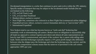 On-demand transportation is a niche that continues to grow and evolve within the 3PL industry.
Specific modes of transport that may be subject to the on-demand model include (but are
not limited to) the following:
• FTL, or Full Truck Load
• LTL, or Less-than Truckload
• Hotshot (direct, exclusive courier)
• Next Flight Out, sometimes also referred to as Best Flight Out (commercial airline shipping)
• Expedited services: (direct, exclusive courier) Immediate delivery or "just-in-time" (JIT)
• International Expedited
New brokers tend to use what has become known as "smile and dial" brokering that
essentially work as telemarketing call centers. Brokers have no obligation to successfully ship
all loads (as opposed to contract logistics providers) and almost all sales representatives are
heavily (and 100%) commissioned, and much of the workers' day is spent cold-calling sales
leads. Smile-and-dial brokerages typically require a 15% gross profit margin (the difference
between what the shipper pays the brokerage and what the brokerage pays the carrier), and the
commission compensation scheme means that the turnover of personnel in the call centers
approaches 100% per year.
 