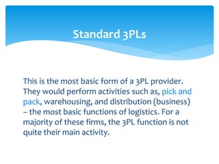 This is the most basic form of a 3PL provider.
They would perform activities such as, pick and
pack, warehousing, and distribution (business)
– the most basic functions of logistics. For a
majority of these firms, the 3PL function is not
quite their main activity.
Standard 3PLs
 