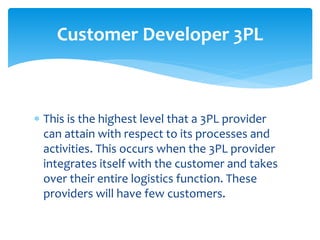  This is the highest level that a 3PL provider
can attain with respect to its processes and
activities. This occurs when the 3PL provider
integrates itself with the customer and takes
over their entire logistics function. These
providers will have few customers.
Customer Developer 3PL
 