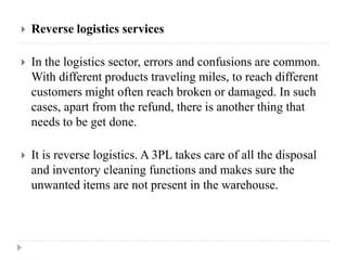  Reverse logistics services
 In the logistics sector, errors and confusions are common.
With different products traveling miles, to reach different
customers might often reach broken or damaged. In such
cases, apart from the refund, there is another thing that
needs to be get done.
 It is reverse logistics. A 3PL takes care of all the disposal
and inventory cleaning functions and makes sure the
unwanted items are not present in the warehouse.
 