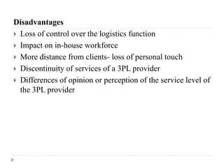 Disadvantages
 Loss of control over the logistics function
 Impact on in-house workforce
 More distance from clients- loss of personal touch
 Discontinuity of services of a 3PL provider
 Differences of opinion or perception of the service level of
the 3PL provider
 