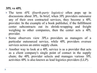 3PL vs 4PL
 The term 4PL (fourth-party logistics) often pops up in
discussions about 3PL. In brief, when 3PL providers outsource
any of their own contracted services, they become a 4PL
provider. In the example of a book publisher, if the fulfillment
center subcontracts out its shrink-wrapping and freight
weighing to other companies, then the center acts a 4PL
provider.
 Some observers view 3PLs providers as managers of a
particular outsourced service, while 4PL providers oversee
services across an entire supply chain.
 Another way to look at a 4PL service is as a provider that acts
as a client company's single point of contact in the supply
chain; the 4PL provider selects and manages various 3PL
activities 4PL is also known as lead logistics providers (LLP).
 