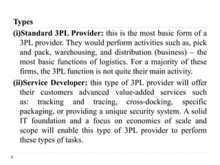 Types
(i)Standard 3PL Provider: this is the most basic form of a
3PL provider. They would perform activities such as, pick
and pack, warehousing, and distribution (business) – the
most basic functions of logistics. For a majority of these
firms, the 3PL function is not quite their main activity.
(ii)Service Developer: this type of 3PL provider will offer
their customers advanced value-added services such
as: tracking and tracing, cross-docking, specific
packaging, or providing a unique security system. A solid
IT foundation and a focus on economies of scale and
scope will enable this type of 3PL provider to perform
these types of tasks.
 