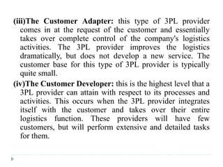 (iii)The Customer Adapter: this type of 3PL provider
comes in at the request of the customer and essentially
takes over complete control of the company's logistics
activities. The 3PL provider improves the logistics
dramatically, but does not develop a new service. The
customer base for this type of 3PL provider is typically
quite small.
(iv)The Customer Developer: this is the highest level that a
3PL provider can attain with respect to its processes and
activities. This occurs when the 3PL provider integrates
itself with the customer and takes over their entire
logistics function. These providers will have few
customers, but will perform extensive and detailed tasks
for them.
 