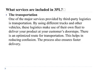What services are included in 3PL?﻿
 The transportation
One of the major services provided by third-party logistics
is transportation. By using different trucks and other
vehicles, these logistics make use of their own fleet to
deliver your product at your customer’s doorsteps. There
is an optimized route for transportation. This helps in
reducing confusion. The process also ensures faster
delivery.
 