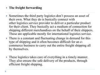 The freight forwarding
 Sometimes the third party logistics don’t possess an asset of
their own. What they do is basically connect with
other logistics service provider to deliver a particular product
for their client. They basically act a medium of connection for
shipping different merchandises on the behalf of their shippers.
These are applicable mostly for international logistics service.
 There is a constant and fluctuating change in demand for this
type of shipping and it often becomes difficult for an e-
commerce business to carry out the entire freight shipping all
by themselves.
 These logistics takes care of everything in a timely manner.
They also ensure the safe delivery of the products, through
efficient freight shipping.
 
