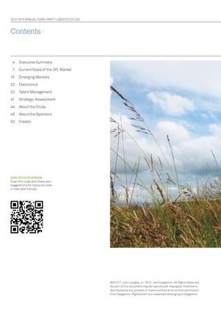 2012 16Th AnnuAL ThIRD-PARTY LOGISTICS STuDY

Contents

4

Executive Summary

7

Current State of the 3PL Market

15

Emerging Markets

23

Electronics

33

Talent Management

41

Strategic Assessment

44

About the Study

48

About the Sponsors

50

Credits

GIVE US YOUR OPINION
Scan this code and share your
suggestions for topics to cover
in next year’s study.

©2012 C. John Langley, Jr., Ph.D., and Capgemini. All Rights Reserved.
no part of this document may be reproduced, displayed, modified or
distributed by any process or means without prior written permission
from Capgemini. Rightshore ® is a trademark belonging to Capgemini.

 