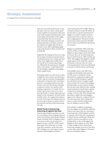 strategic assessment

41

Strategic Assessment
In Supply Chain, the One Constant is Change

Static: It’s one word you don’t hear in supply chain circles very often, and for good
reason: Logistics is synonymous with movement, both in goods and information, and
in the design and evolution of the supply
chains that make that movement possible. Constantly changing economic and
political dynamics necessitate continual
re-evaluation of supply chain decisions.
The job is never dull, challenging supply
chain professionals to think creatively and
strategically.
Inspired by the findings of this year’s study,
this strategic assessment examines several
trends spurring yet more change and innovation in the supply chain world. First is
the overall rise in outsourcing of logistics, followed by the growing use of supply
chain control towers – both indicators of
the increasingly complexity of managing
today’s supply chains.
Emerging markets are a key factor in that
complexity, and a trend to nearshoring is
another sign of constantly changing global dynamics. Companies have moved production to emerging markets in pursuit
of lower costs, but that decision changed
conditions in those very markets, challenging companies to reconsider the economics and in some cases turn to nearshoring. Finally, a change impacting every
industry is the emergence of social media,
and like others, the supply chain industry
is in the early stages of working out how to
best leverage its power to enhance day-today business functions while minimizing
the risks.

Global Trends in OutsourcingInsourcing of Logistics Services
Outsourcing of logistics activities is on the
rise, according to survey findings reported
in the Current State of the Market Chapter.
Nearly two-thirds (64%) of shippers report
an increase in their use of outsourced
logistics services, and 76% of 3PL respondents agree this is what they are seeing
from their customers. At the same time,
24% of shippers are returning to insourcing some of their logistics activities, a

trend confirmed by 37% of 3PLs. Both are
consistent with past Annual 3PL Studies. So
overall, there is a greater momentum for
shippers to outsource logistics activities
and processes than to insource them. Is
there a tipping point? The point at which
outsourcing reaches saturation? Possibly
there is, but it is our belief that this has not
yet occurred.
Shippers in Asia-Pacific (76%) and Latin
America (73%) are leading the way, with
shippers in these regions much more likely
to increase their use of outsourcing than
those in North America (58%) and Europe
(57%). This suggests that shippers in developing regions of the world have a greater
inclination to increase their use of outsourcing than those in the more developed
economies in North America and Europe.
One possible reason is that 3PLs’ functionality has developed to the point that
the 3PL sector is considered a useful
alternative for companies in regions that
are trying to build out logistics capabilities and infrastructure to support supply
chain activities. Or, it may be that shipper
decision-makers in more mature markets
have become more defensive when making
outsourcing-insourcing decisions, opting
at times for an insourcing strategy they
consider to be less risky. This rationale may
also help to explain why many shippers
appear to be risk-averse, and generally not
very adventuresome, when making decisions as to what activities and processes
they are willing to entrust to 3PLs.
Given all that, it might be surprising to
hear that shippers in Asia-Pacific and Latin
America also report they are returning to
insourcing some of their logistics activities
to a greater extent than their counterparts
in North America and Europe. While this
could be viewed as contradictory to the
findings above, it also could suggest that
shippers in these regions are more likely
to make changes to their outsourcinginsourcing strategies (one way or the other,
or more often) than shippers in the generally more developed regions.

 