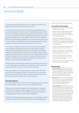 44

2012 16th annual THIRD-PARTY LOGISTICS study

About the Study

Goals for each portion of the study include:

This report presents findings from the 2012 16th Annual Third-Party
Logistics Study, which was conducted in mid-2011.
This is the 16th year that the Annual Third-Party Logistics Study has
documented the growth and evolution of the third-party logistics (3PL)
industry. The study has evolved and expanded over its history to remain
as current as possible while offering additional perspective and enhancing its value to both users and providers of 3PL services. For example,
while the study has always looked at 3PL services from the point of view
of users of 3PL services (shippers), this is the third year that the study
also has included the viewpoints of providers of 3PL services.
Four streams of research make up the 2012 3PL Study methodology:
a web-based survey, desk research, focus interviews with industry
experts and facilitated shipper workshops, two of which were held at
Capgemini Accelerated Solutions Environment® (ASE) locations. Study
respondents and participants represent a broad range of industries and
are predominantly from North America, Europe, Asia-Pacific and Latin
America, in addition to other locations throughout the world such as
Australia, South Africa and the Middle East.
Multiple research streams and a broad array of perspectives result in a
rich and heterogeneous collection of the attitudes, trends and results
experienced by 3PL users, non-users and 3PL providers.
Observant readers will note that last year’s study was the 2010 15th
Annual Third-Party Logistics Study. The study team chose to call this
year’s report the 2012 Study to better reflect the time frame in which
the results enjoy the most active and lively discussion.
2012 Study Objective
The overall objective of the 2012 Third-Party Logistics Study is to discover and explore 3PL industry trends, issues, and opportunities.
Each year, the study results together with developments in the global
economy and the logistics industry suggest trends that warrant closer examination. Included in the 2012 Study are special topic reports on
emerging markets, electronics and talent management.
The 2012 3PL Study also provides perspectives on what shippers and 3PLs
are doing to enhance their businesses and their business relationships.

Current State of the Market:
–– Understand what shippers outsource and
what 3PL providers offer.
–– Identify trends in shipper expenditures for
3PL services and recognize key shipper
and 3PL perspectives on the use and provision of logistics services.
–– Update our knowledge of 3PL-shipper
relationships, and learn how both types of
organizations are using these relationships
to improve and enhance their businesses
and supply chains.
–– Quantify the benefits reported by shippers
that are attributed to the use of 3PLs.
–– Document what types of information technologies and systems are needed for 3PLs
to successfully serve customers.
–– Comment on the importance of fuel efficiency and carbon emissions information
in the 3PL selection process.
–– Examine why customers outsource or elect
not to outsource to 3PL providers.

Special Topics:
–– Emerging Markets: Examine the role of
3PLs in emerging markets, the challenges
faced by both shippers and 3PLs, and factors that impact the success of conducting
logistics and supply chain activities in
these evolving business environments.
–– Electronics: Conduct an in-depth analysis
of the electronics industry. To identify key
issues relating to shippers and their 3PLs
and how they work together to achieve
individual and mutual objectives.
–– Talent Management: Understand the strategic importance of talent management as
a key set of processes and activities that
can greatly influence the success of a shipper or 3PL operation. This is the first Annual
3PL Study to consider Talent Management,
and the findings and recommendations
should be instructive for shipper and 3PL
organizations that place a high priority on
succession and sustainability of the talent
needed to manage their organizations.

 