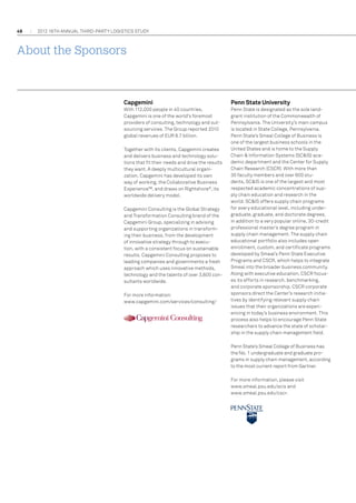 48

2012 16th annual THIRD-PARTY LOGISTICS study

About the Sponsors

Capgemini

Penn State University

With 112,000 people in 40 countries,
Capgemini is one of the world's foremost
providers of consulting, technology and outsourcing services. The Group reported 2010
global revenues of EUR 8.7 billion.

Penn State is designated as the sole landgrant institution of the Commonwealth of
Pennsylvania. The University’s main campus
is located in State College, Pennsylvania.
Penn State’s Smeal College of Business is
one of the largest business schools in the
United States and is home to the Supply
Chain  Information Systems (SCIS) academic department and the Center for Supply
Chain Research (CSCR). With more than
30 faculty members and over 600 students, SCIS is one of the largest and most
respected academic concentrations of supply chain education and research in the
world. SCIS offers supply chain programs
for every educational level, including undergraduate, graduate, and doctorate degrees,
in addition to a very popular online, 30-credit
professional master’s degree program in
supply chain management. The supply chain
educational portfolio also includes open
enrollment, custom, and certificate programs
developed by Smeal’s Penn State Executive
Programs and CSCR, which helps to integrate
Smeal into the broader business community.
Along with executive education, CSCR focuses its efforts in research, benchmarking,
and corporate sponsorship. CSCR corporate
sponsors direct the Center’s research initiatives by identifying relevant supply chain
issues that their organizations are experiencing in today’s business environment. This
process also helps to encourage Penn State
researchers to advance the state of scholarship in the supply chain management field.

Together with its clients, Capgemini creates
and delivers business and technology solutions that fit their needs and drive the results
they want. A deeply multicultural organization, Capgemini has developed its own
way of working, the Collaborative Business
Experience™, and draws on Rightshore ®, its
worldwide delivery model.
Capgemini Consulting is the Global Strategy
and Transformation Consulting brand of the
Capgemini Group, specializing in advising
and supporting organizations in transforming their business, from the development
of innovative strategy through to execution, with a consistent focus on sustainable
results. Capgemini Consulting proposes to
leading companies and governments a fresh
approach which uses innovative methods,
technology and the talents of over 3,600 consultants worldwide.
For more information:
www.capgemini.com/services/consulting/

Penn State’s Smeal College of Business has
the No. 1 undergraduate and graduate programs in supply chain management, according
to the most current report from Gartner.
For more information, please visit
www.smeal.psu.edu/scis and
www.smeal.psu.edu/cscr.

 