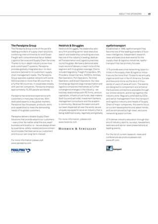 About the sponsors

49

The Panalpina Group

Heidrick  Struggles

eyefortransport

The Panalpina Group is one of the world's
leading providers of supply chain solutions,
combining intercontinental Air and Ocean
Freight with comprehensive Value-Added
Logistics Services and Supply Chain Services.
Thanks to its in-depth industry know-how
and customized IT systems, Panalpina
provides globally integrated door-to-door
solutions tailored to its customers' supply
chain management needs. The Panalpina
Group operates a global network with some
500 branches in more than 80 countries. In
a further 80 countries, it cooperates closely
with partner companies. Panalpina employs
approximately 15,000 people worldwide.

Heidrick  Struggles, the leadership advisory firm providing senior-level executive
search and leadership consulting services,
has one of the industry’s leading, dedicated Transportation and Logistics practices
round the globe. We have a demonstrable
track record of delivery in each niche of the
segment with truly global coverage. Clients
include Integrators, Freight Forwarders, 3PL
Providers, Ocean Carriers, NVOCCs, Airlines,
Rail Operators, Port Operators, Terminal
Operators, and Airport Operators. Our relationships go beyond cargo transportation and
logistics companies themselves as further
convergence emerges in the industry - we
hold key relationships with PE Firms, venture
capitalists, infrastructure funds, deal makers
(both buy and sell side), investment bankers,
management consultants and the academic community. We know the talent and with
our team dispersed all over the world, we are
uniquely equipped to serve an industry that is
being redefined locally, regionally and globally.

Established in 1998, eyefortransport has
become one of the leading providers of business intelligence, independent research,
news and executive level events for the
supply chain  logistics industries. eyefortransport has two primary focuses.

For more information, please visit
www.heidrick.com.

2) To deliver industry education through dozens of industry reports, surveys, newsletters,
webinars and senior-level presentations at
leading events.

Panalpina has extensive experience with
customers in many key industries. With
dedicated experts in key global markets,
Panalpina has the people, products, skills
and capabilities to meet the demanding
needs of its global customers.
Panalpina delivers reliable Supply Chain
Solutions that provide value to our customers
– every time. No matter what the size, exact
business and location is – we are always driven
by qualitative, safety-related and environmental principles that best serve our customers’
and thus our own long-term interest.
For more information please visit
www.panalpina.com.

1) To provide executive networking opportunities in the supply chain  logistics industries via the more than 15 events we annually
organize and host in North America, Europe
and Asia and online via the tens of thousands of users of www.eft.com. The events
are designed to complement and enhance
the business connections available through
our online network, and bring together the
industry elite. Regularly attended by CEOs
and senior management from the transport
and logistics industry and Heads of Supply
Chain of major companies, the events focus
on current developments and latest trends,
and are enhanced by high-level, exclusive
networking opportunities.

For the list of current research, news and
conferences we produce please visit
www.eft.com.

 